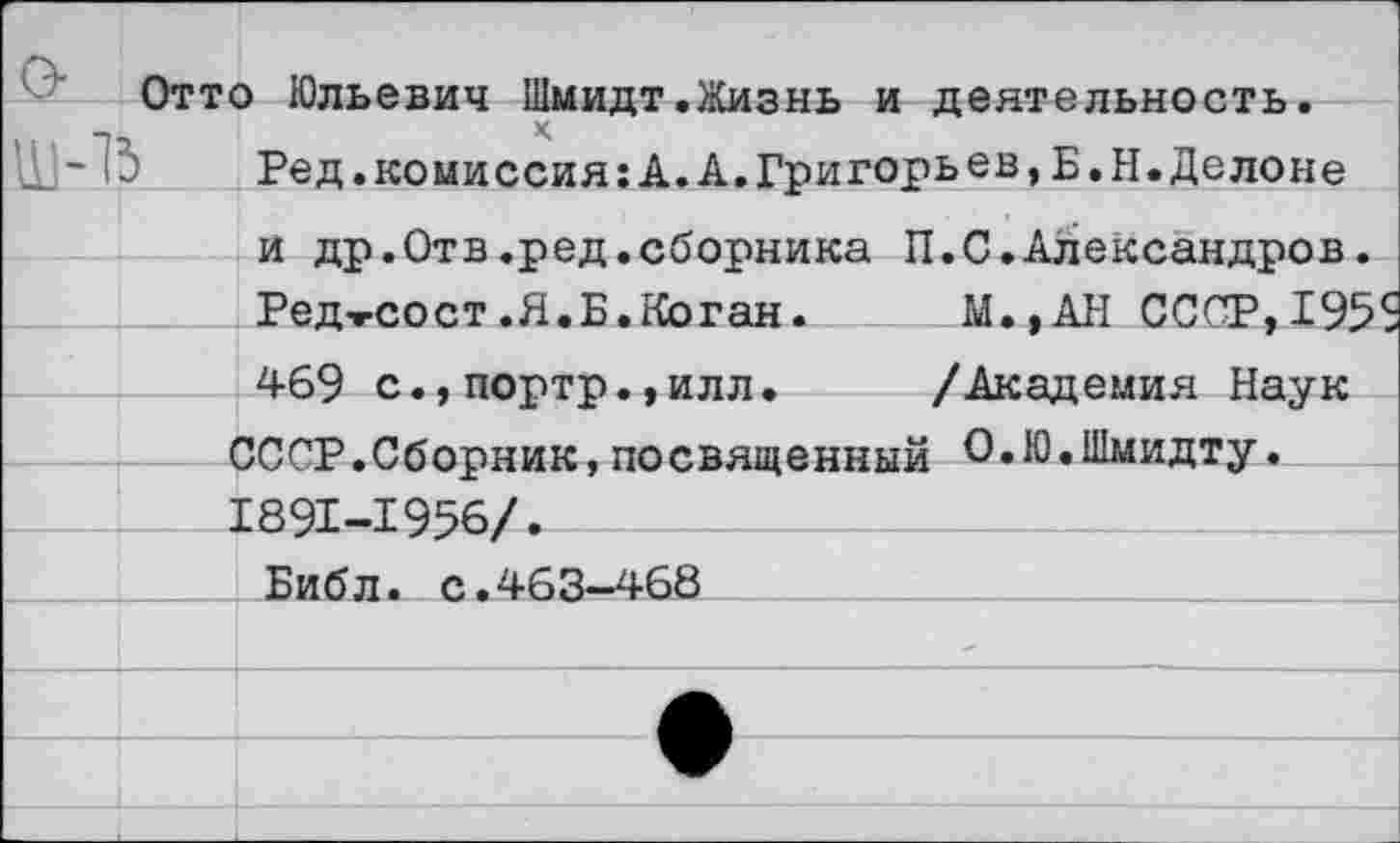 ﻿Отто Юльевич Шмидт.Жизнь и деятельность, к
Ред.комиссия:А.А.Григорьев,Б.Н.Делоне и др.Отв.ред.сборника П.С.Александров.
Редтсост.Я.Б.Коган.	М.,АН СССР,195
469 с.,портр.,илл. /Академия Наук -СССР.Сборник,посвященный О.Ю.Шмидту. 1891-1956/.
___ Библ. с.463-468_____